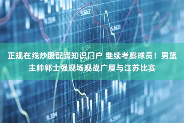 正规在线炒股配资知识门户 继续考察球员！男篮主帅郭士强现场观战广厦与江苏比赛