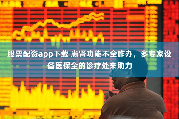 股票配资app下载 患肾功能不全咋办，多专家设备医保全的诊疗处来助力