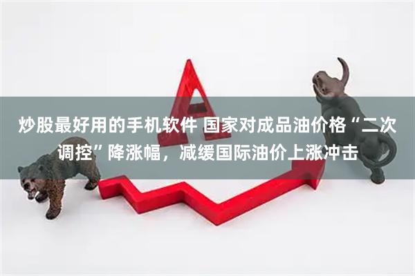 炒股最好用的手机软件 国家对成品油价格“二次调控”降涨幅，减缓国际油价上涨冲击
