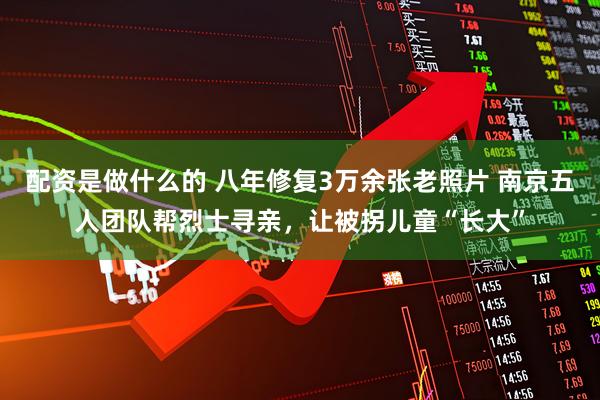 配资是做什么的 八年修复3万余张老照片 南京五人团队帮烈士寻亲，让被拐儿童“长大”