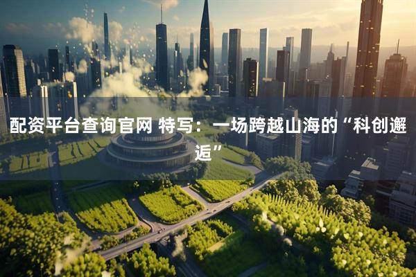 配资平台查询官网 特写：一场跨越山海的“科创邂逅”