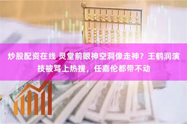 炒股配资在线 灵堂前眼神空洞像走神？王鹤润演技被骂上热搜，任嘉伦都带不动