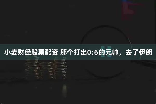 小麦财经股票配资 那个打出0:6的元帅，去了伊朗