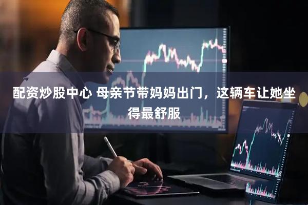 配资炒股中心 母亲节带妈妈出门，这辆车让她坐得最舒服