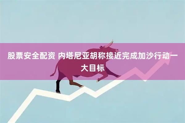 股票安全配资 内塔尼亚胡称接近完成加沙行动一大目标
