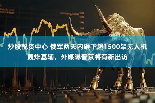 炒股配资中心 俄军两天内砸下超1500架无人机轰炸基辅，外媒曝普京将有新出访