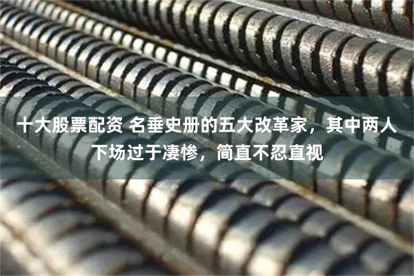 十大股票配资 名垂史册的五大改革家，其中两人下场过于凄惨，简直不忍直视
