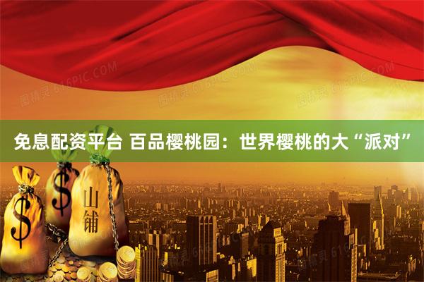 免息配资平台 百品樱桃园：世界樱桃的大“派对”