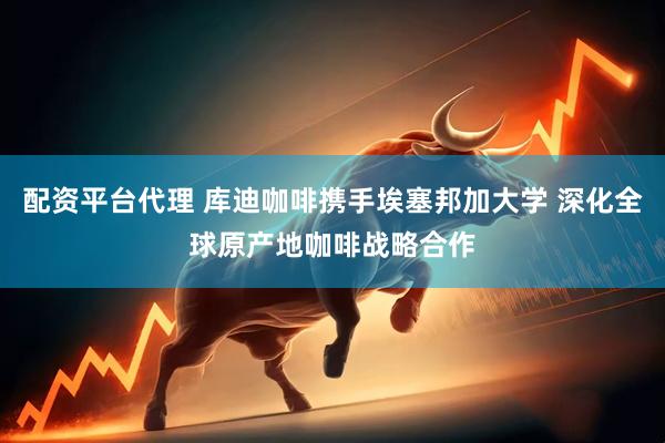 配资平台代理 库迪咖啡携手埃塞邦加大学 深化全球原产地咖啡战略合作