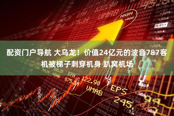配资门户导航 大乌龙！价值24亿元的波音787客机被梯子刺穿机身 趴窝机场
