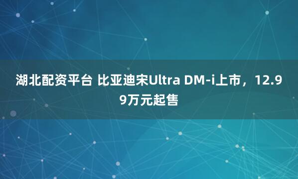 湖北配资平台 比亚迪宋Ultra DM-i上市，12.99万元起售