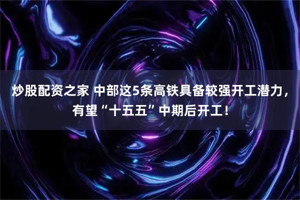 炒股配资之家 中部这5条高铁具备较强开工潜力，有望“十五五”中期后开工！