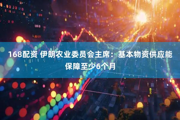 168配资 伊朗农业委员会主席：基本物资供应能保障至少6个月