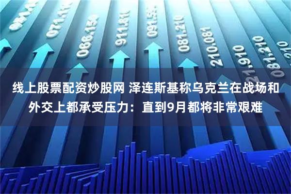 线上股票配资炒股网 泽连斯基称乌克兰在战场和外交上都承受压力：直到9月都将非常艰难
