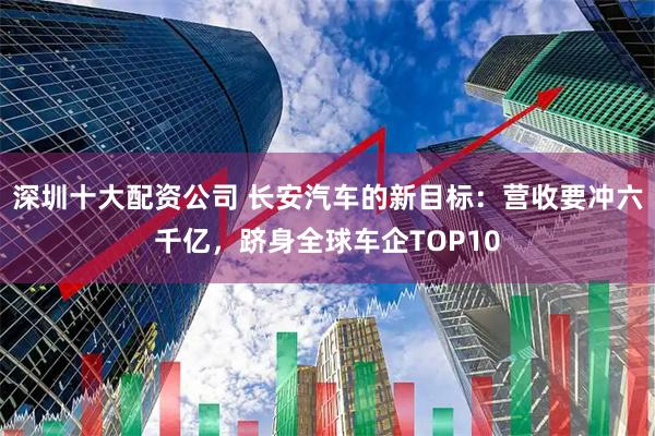 深圳十大配资公司 长安汽车的新目标：营收要冲六千亿，跻身全球车企TOP10