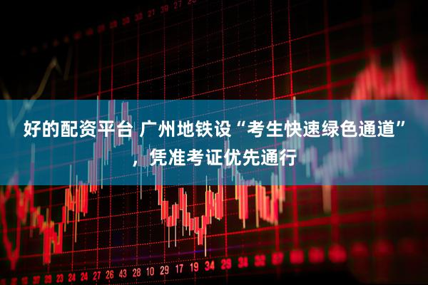 好的配资平台 广州地铁设“考生快速绿色通道”，凭准考证优先通行