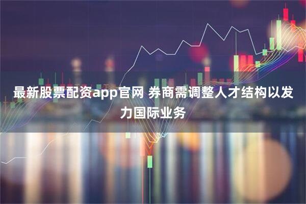 最新股票配资app官网 券商需调整人才结构以发力国际业务