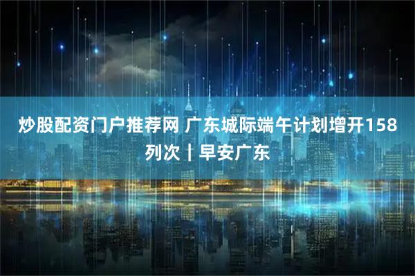 炒股配资门户推荐网 广东城际端午计划增开158列次｜早安广东