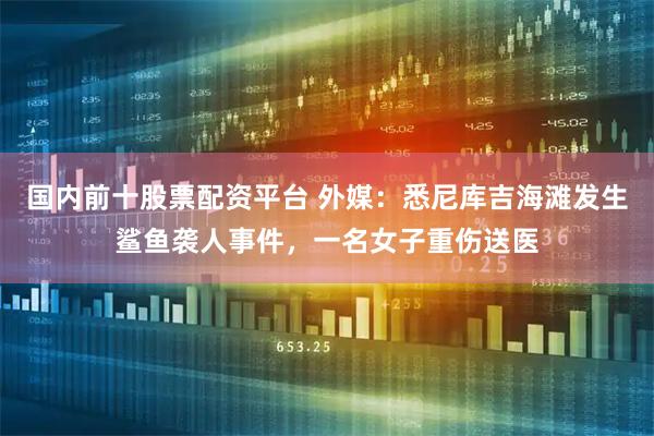 国内前十股票配资平台 外媒：悉尼库吉海滩发生鲨鱼袭人事件，一名女子重伤送医