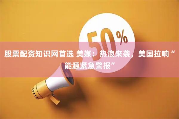股票配资知识网首选 美媒：热浪来袭，美国拉响“能源紧急警报”