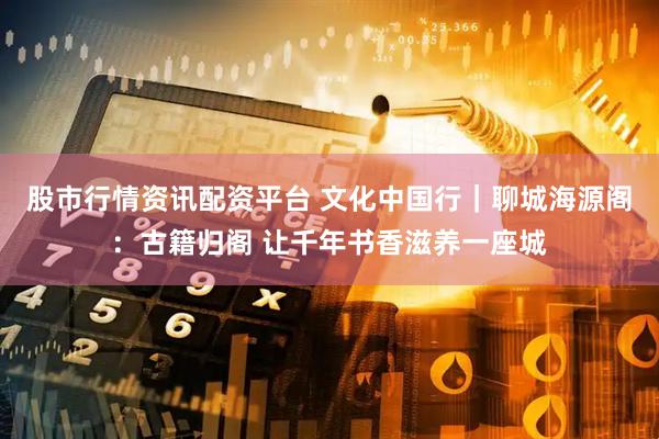 股市行情资讯配资平台 文化中国行｜聊城海源阁：古籍归阁 让千年书香滋养一座城